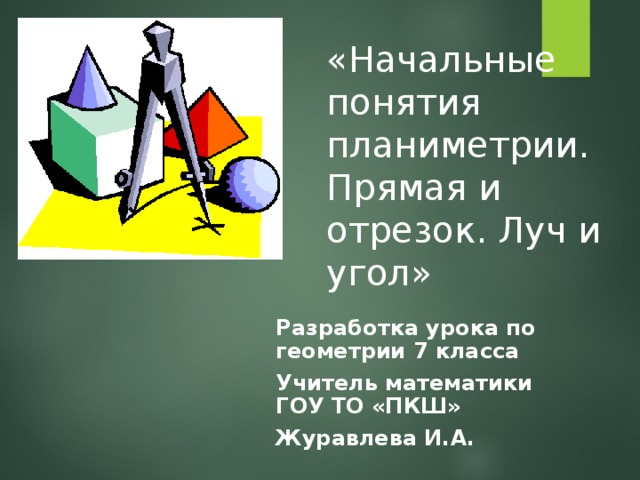 «Начальные понятия планиметрии. Прямая и отрезок. Луч и угол» Разработка урока по геометрии 7 класса Учитель математики ГОУ ТО «ПКШ» Журавлева И.А.  