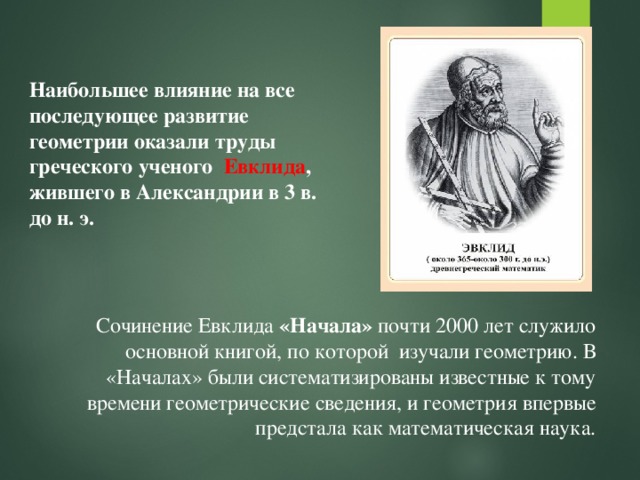 Наибольшее влияние на все последующее развитие геометрии оказали труды греческого ученого Евклида , жившего в Александрии в 3 в. до н. э. Сочинение Евклида «Начала» почти 2000 лет служило основной книгой, по которой изучали геометрию. В «Началах» были систематизированы известные к тому времени геометрические сведения, и геометрия впервые предстала как математическая наука. 