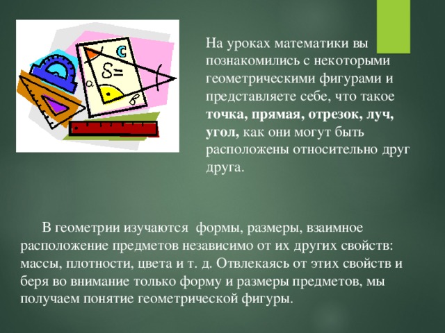 На уроках математики вы познакомились с некоторыми геометрическими фигурами и представляете себе, что такое точка, прямая, отрезок, луч, угол, как они могут быть расположены относительно друг друга. В геометрии изучаются формы, размеры, взаимное расположение предметов независимо от их других свойств: массы, плотности, цвета и т. д. Отвлекаясь от этих свойств и беря во внимание только форму и размеры предметов, мы получаем понятие геометрической фигуры. 