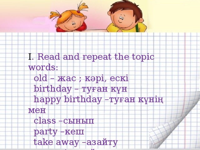 How old are you?  Read and repeat the topic words:  old – жас  birthday – туған күн  happy birthday –туған күнің мен  class –сынып  party –кеше  take away -aлу I . Read and repeat the topic words:  old – жас ; кәрі, ескі  birthday – туған күн  happy birthday –туған күнің мен  class –сынып  party –кеш  take away –aзайту  present – cыйлық  happy - бақытты 