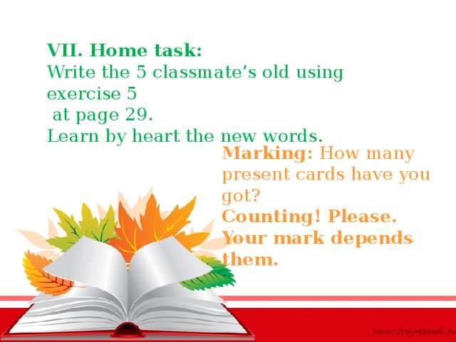 VII. Home task: Write the 5 classmate’s old using exercise 5  at page 29. Learn by heart the new words. Marking: How many present cards have you got? Counting! Please. Your mark depends them.   