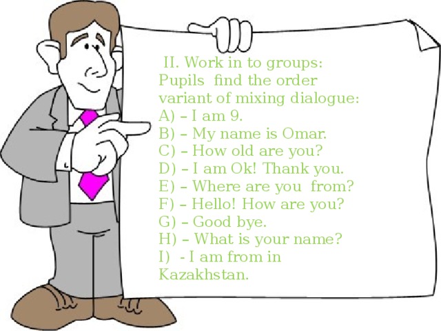  I. find the order variant of mixing dialogue: A) – I am 9. B) – My name is Omar. C) – How old are you? D) – I am Ok! Thank you. E) – Where are you from? F) – Hello! How are you? G) – Good bye. H) – What is your name? I) - I am from in Kazakhstan.  II. Work in to groups: Pupils find the order variant of mixing dialogue: A) – I am 9. B) – My name is Omar. C) – How old are you? D) – I am Ok! Thank you. E) – Where are you from? F) – Hello! How are you? G) – Good bye. H) – What is your name? I) - I am from in Kazakhstan. 