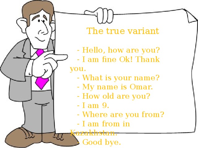  The true variant  - Hello, how are you?  - I am fine Ok! Thank you.  - What is your name?  - My name is Omar.  - How old are you?  - I am 9.  - Where are you from?  - I am from in Kazakhstan.  - Good bye.  The true variant  - Hello, how are you?  - I am fine Ok! Thank you.  - What is your name?  - My name is Omar.  - How old are you?  - I am 9.  - Where are you from?  - I am from in Kazakhstan.  - Good bye. 1 2 f 3 d 4 h 5 b 6 c 7 a 8 e 9 i g 