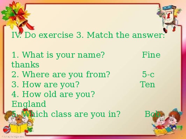 Do exercise 3. Match the answer: 1. What is your name? Fine thanks 2. Where are you from? 5-c 3. How are you? Ten 4. How old are you? England 5. Which class are you in? Bob IV. Do exercise 3. Match the answer: 1. What is your name? Fine thanks 2. Where are you from? 5-c 3. How are you? Ten 4. How old are you? England 5. Which class are you in? Bob 