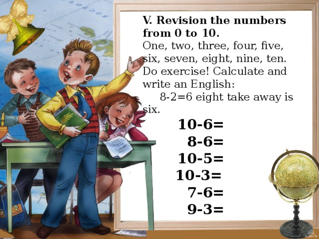  Revision  the numbers from 0 to 10. One, two, three, four, five, six, seven, eight, nine, ten. Do exercise! Calculate  and write an English:  8-2=6 eight take away is six.  10-6=  8-4=  10-5=  10-3=  7-6=  9-3= V. Revision the numbers from 0 to 10. One, two, three, four, five, six, seven, eight, nine, ten. Do exercise! Calculate and write an English:  8-2=6 eight take away is six.  10-6=  8-6=  10-5=   10-3=  7-6=  9-3= 