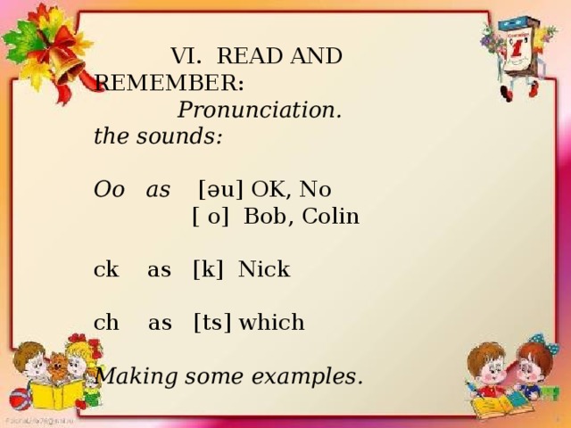  VI. READ AND REMEMBER:  Pronunciation. the sounds:  Oo as [әu] OK, No  [ o] Bob, Colin ck as [k] Nick ch as [ts] which  Making some examples.  