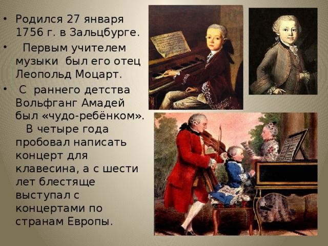 Родился 27 января 1756 г. в Зальцбурге.  Первым учителем музыки был его отец Леопольд Моцарт.  С раннего детства Вольфганг Амадей был «чудо-ребёнком». В четыре года пробовал написать концерт для клавесина, а с шести лет блестяще выступал с концертами по странам Европы. 