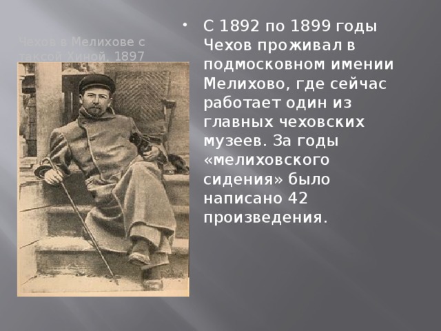 С 1892 по 1899 годы Чехов проживал в подмосковном имении Мелихово, где сейчас работает один из главных чеховских музеев. За годы «мелиховского сидения» было написано 42 произведения. Чехов в Мелихове с таксой Хиной, 1897 