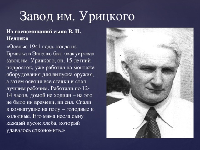 Завод им. Урицкого Из воспоминаний сына В. И. Неловко : «Осенью 1941 года, когда из Брянска в Энгельс был эвакуирован завод им. Урицкого, он, 15-летний подросток, уже работал на монтаже оборудования для выпуска оружия, а затем освоил все станки и стал лучшим рабочим. Работали по 12-14 часов, домой не ходили – на это не было ни времени, ни сил. Спали в комнатушке на полу – голодные и холодные. Его мама несла сыну каждый кусок хлеба, который удавалось сэкономить.»    
