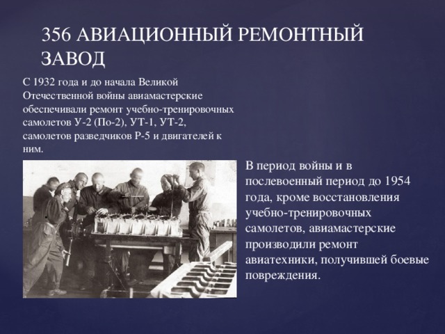 356 АВИАЦИОННЫЙ РЕМОНТНЫЙ ЗАВОД   С 1932 года и до начала Великой Отечественной войны авиамастерские обеспечивали ремонт учебно-тренировочных самолетов У-2 (По-2), УТ-1, УТ-2, самолетов разведчиков Р-5 и двигателей к ним.   В период войны и в послевоенный период до 1954 года, кроме восстановления учебно-тренировочных самолетов, авиамастерские производили ремонт авиатехники, получившей боевые повреждения. 