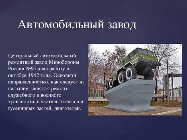 Автомобильный завод Центральный автомобильный ремонтный завод Минобороны России №9 начал работу в октябре 1942 года. Основной направленностью, как следует из названия, являлся ремонт служебного и военного транспорта, в частности шасси и гусеничных частей, двигателей. 