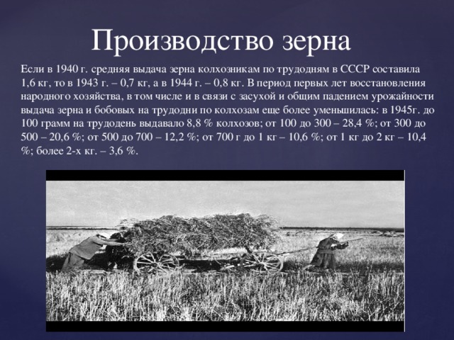 Если в 1940 г. средняя выдача зерна колхозникам по трудодням в СССР составила 1,6 кг, то в 1943 г. – 0,7 кг, а в 1944 г. – 0,8 кг. В период первых лет восстановления народного хозяйства, в том числе и в связи с засухой и общим падением урожайности выдача зерна и бобовых на трудодни по колхозам еще более уменьшилась: в 1945г. до 100 грамм на трудодень выдавало 8,8 % колхозов; от 100 до 300 – 28,4 %; от 300 до 500 – 20,6 %; от 500 до 700 – 12,2 %; от 700 г до 1 кг – 10,6 %; от 1 кг до 2 кг – 10,4 %; более 2-х кг. – 3,6 %. Производство зерна  