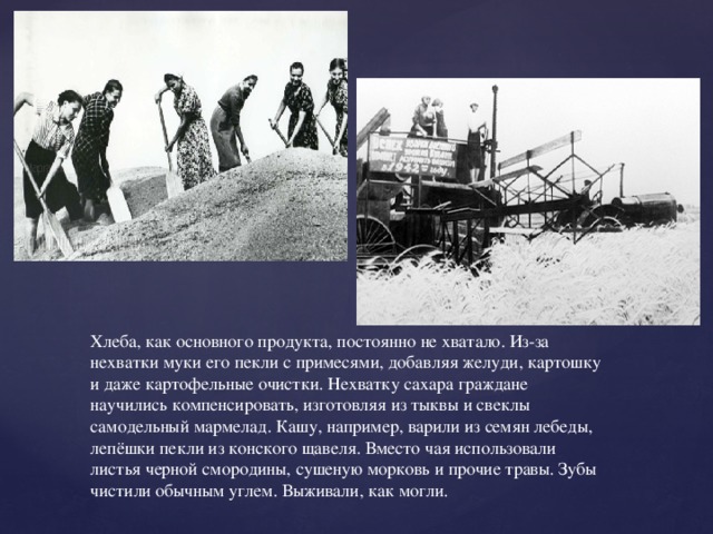 Хлеба, как основного продукта, постоянно не хватало. Из-за нехватки муки его пекли с примесями, добавляя желуди, картошку и даже картофельные очистки. Нехватку сахара граждане научились компенсировать, изготовляя из тыквы и свеклы самодельный мармелад. Кашу, например, варили из семян лебеды, лепёшки пекли из конского щавеля. Вместо чая использовали листья черной смородины, сушеную морковь и прочие травы. Зубы чистили обычным углем. Выживали, как могли. 