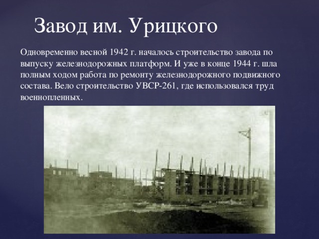 Завод им. Урицкого Одновременно весной 1942 г. началось строительство завода по выпуску железнодорожных платформ. И уже в конце 1944 г. шла полным ходом работа по ремонту железнодорожного подвижного состава. Вело строительство УВСР-261, где использовался труд военнопленных.   