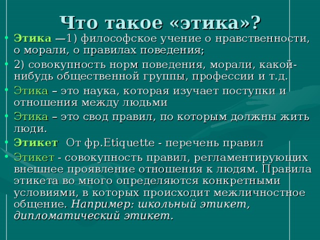 Что такое «этика»?   Этика —1) философское учение о нравственности, о морали, о правилах поведения; 2) совокупность норм поведения, морали, какой-нибудь общественной группы, профессии и т.д. Этика – это наука, которая изучает поступки и отношения между людьми Этика – это свод правил, по которым должны жить люди. Этикет  От фр.Etiquette - перечень правил Этикет - совокупность правил, регламентирующих внешнее проявление отношения к людям. Правила этикета во много определяются конкретными условиями, в которых происходит межличностное общение. Например: школьный этикет, дипломатический этикет. 