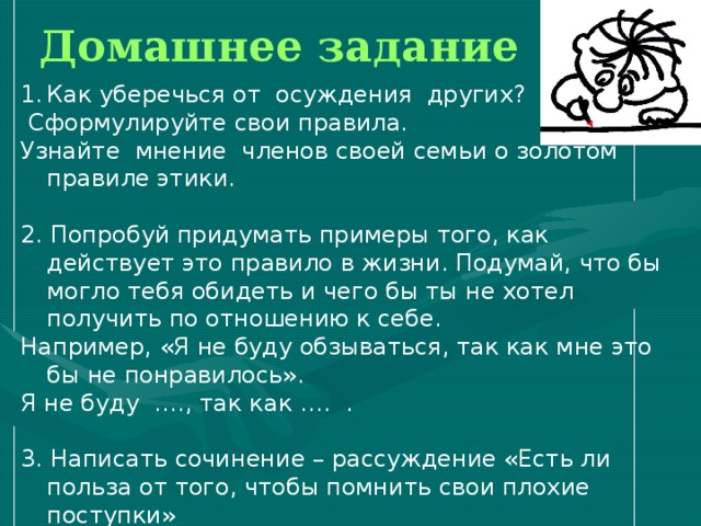 Домашнее задание Как уберечься от осуждения других?  Сформулируйте свои правила. Узнайте мнение членов своей семьи о золотом правиле этики. 2. Попробуй придумать примеры того, как действует это правило в жизни. Подумай, что бы могло тебя обидеть и чего бы ты не хотел получить по отношению к себе. Например, «Я не буду обзываться, так как мне это бы не понравилось». Я не буду …., так как …. . 3. Написать сочинение – рассуждение «Есть ли польза от того, чтобы помнить свои плохие поступки» 