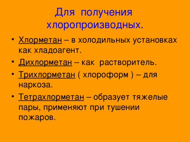 Для получения хлоропроизводных. Хлорметан – в холодильных установках как хладоагент. Дихлорметан – как растворитель. Трихлорметан ( хлороформ ) – для наркоза. Тетрахлорметан – образует тяжелые пары, применяют при тушении пожаров. 