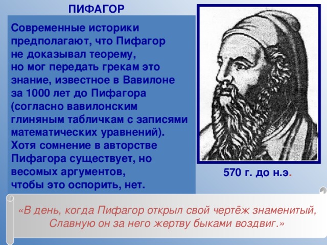 ПИФАГОР Современные историки предполагают, что Пифагор не доказывал теорему, но мог передать грекам это знание, известное в Вавилоне за 1000 лет до Пифагора (согласно вавилонским глиняным табличкам с записями математических уравнений). Хотя сомнение в авторстве Пифагора существует, но весомых аргументов, чтобы это оспорить, нет. 570 г. до н.э . «В день, когда Пифагор открыл свой чертёж знаменитый, Славную он за него жертву быками воздвиг.» 