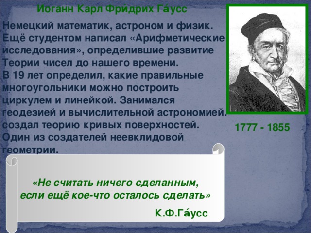Иоганн Карл Фри́дрих Га́усс  Немецкий математик, астроном и физик. Ещё студентом написал «Арифметические исследования», определившие развитие Теории чисел до нашего времени. В 19 лет определил, какие правильные многоугольники можно построить циркулем и линейкой. Занимался геодезией и вычислительной астрономией. создал теорию кривых поверхностей. Один из создателей неевклидовой геометрии. 1777 - 1855 «Не считать ничего сделанным, если ещё кое-что осталось сделать» К.Ф.Га́усс  