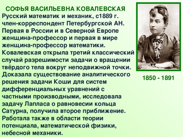 СОФЬЯ ВАСИЛЬЕВНА КОВАЛЕВСКАЯ  Русский математик и механик, с1889 г. член-корреспондент Петербургской АН. Первая в России и в Северной Европе женщина-профессор и первая в мире женщина-профессор математики.  Ковалевская открыла третий классический случай разрешимости задачи о вращении твёрдого тела вокруг неподвижной точки. Доказала существование аналитического решения задачи Коши для систем дифференциальных уравнений с частными производными, исследовала задачу Лапласа о равновесии кольца Сатурна, получила второе приближение. Работала также в области теории потенциала, математической физики, небесной механики.  1850 - 1891 