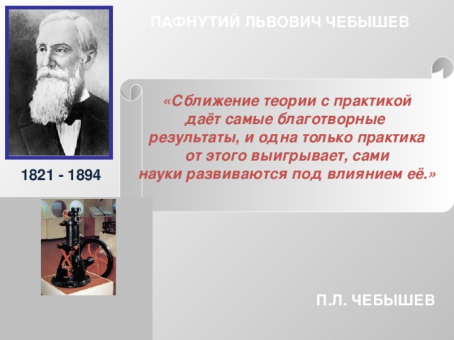 ПАФНУТИЙ ЛЬВОВИЧ ЧЕБЫШЕВ «Сближение теории с практикой даёт самые благотворные результаты, и одна только практика от этого выигрывает, сами науки развиваются под влиянием её.»  1821 - 1894 П.Л. ЧЕБЫШЕВ 