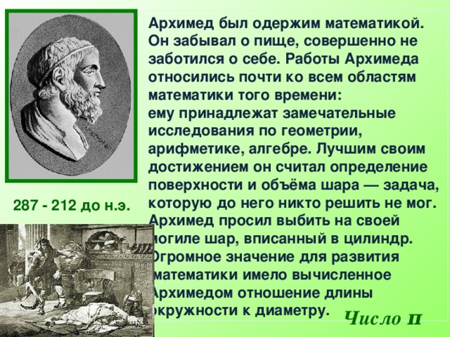 Архимед был одержим математикой. Он забывал о пище, совершенно не заботился о себе. Работы Архимеда относились почти ко всем областям математики того времени: ему принадлежат замечательные исследования по геометрии, арифметике, алгебре.  Лучшим своим достижением он считал определение поверхности и объёма шара — задача, которую до него никто решить не мог. Архимед просил выбить на своей могиле шар, вписанный в цилиндр. Огромное значение для развития  математики имело вычисленное Архимедом отношение длины окружности к диаметру.  287 - 212 до н.э.  Число π  