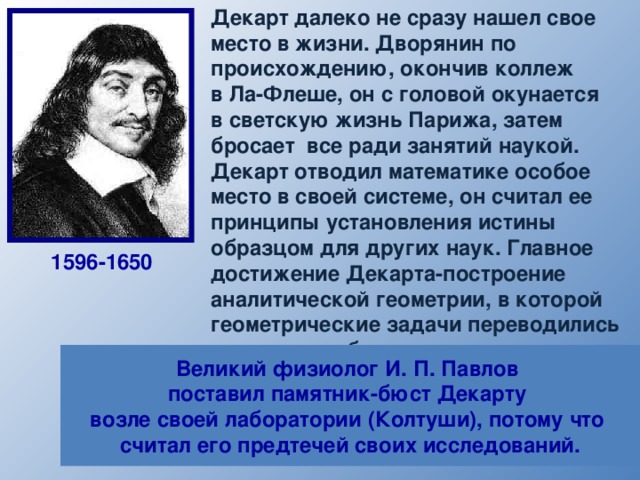  Декарт далеко не сразу нашел свое  место в жизни. Дворянин по  происхождению, окончив коллеж  в Ла-Флеше, он с головой окунается  в светскую жизнь Парижа, затем  бросает все ради занятий наукой.   Декарт отводил математике особое  место в своей системе, он считал ее  принципы установления истины  образцом для других наук. Главное  достижение Декарта-построение  аналитической геометрии, в которой  геометрические задачи переводились  на язык алгебры при помощи метода координат. Он сформулировал основную теорему алгебры: «число корней алгебраического уравнения равно его степени», доказательство которой было получено лишь в конце XVIII в. 1596-1650 Великий физиолог И. П. Павлов поставил памятник-бюст Декарту возле своей лаборатории (Колтуши), потому что считал его предтечей своих исследований. 