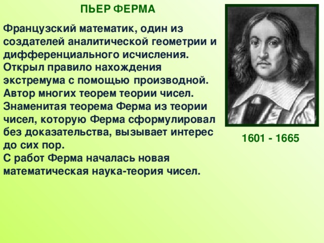 ПЬЕР ФЕРМА Французский математик, один из создателей аналитической геометрии и дифференциального исчисления. Открыл правило нахождения экстремума с помощью производной. Автор многих теорем теории чисел. Знаменитая теорема Ферма из теории чисел, которую Ферма сформулировал без доказательства, вызывает интерес до сих пор.  С работ Ферма началась новая математическая наука-теория чисел. 1601 - 1665 