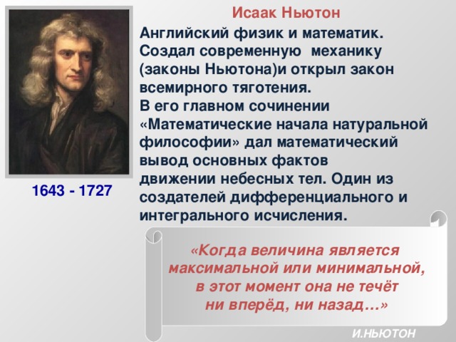 Исаак Ньютон Английский физик и математик. Создал современную механику (законы Ньютона)и открыл закон всемирного тяготения. В его главном сочинении «Математические начала натуральной философии» дал математический вывод основных фактов движении небесных тел. Один из создателей дифференциального и интегрального исчисления. 1643 - 1727 «Когда величина является максимальной или минимальной, в этот момент она не течёт ни вперёд, ни назад…» И.НЬЮТОН 