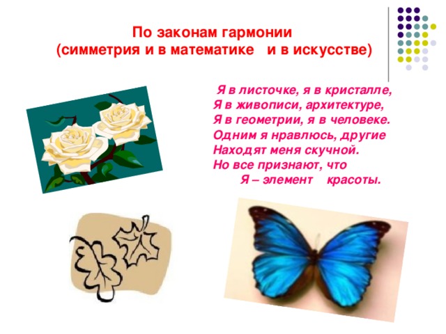 По законам гармонии  (симметрия и в математике и в искусстве)  Я в листочке, я в кристалле,     Я в живописи, архитектуре,     Я в геометрии, я в человеке.     Одним я нравлюсь, другие     Находят меня скучной.     Но все признают, что             Я – элемент красоты. 
