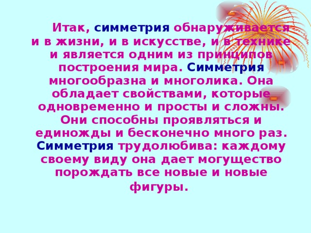 Итак, симметрия обнаруживается и в жизни, и в искусстве, и в технике и является одним из принципов построения мира. Симметрия многообразна и многолика. Она обладает свойствами, которые одновременно и просты и сложны. Они способны проявляться и единожды и бесконечно много раз. Симметрия трудолюбива: каждому своему виду она дает могущество порождать все новые и новые фигуры. 