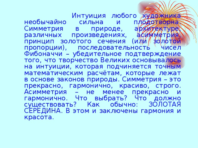  Интуиция любого художника необычайно сильна и плодотворна. Симметрия в природе, архитектуре, различных произведениях, асимметрия, принцип золотого сечения (или золотой пропорции), последовательность чисел Фибоначчи – убедительное подтверждение того, что творчество Великих основывалось на интуиции, которая подчиняется точным математическим расчётам, которые лежат в основе законов природы. Симметрия – это прекрасно, гармонично, красиво, строго. Асимметрия – не менее прекрасно и гармонично. Что выбрать? Что должно существовать? Как обычно: ЗОЛОТАЯ СЕРЕДИНА. В этом и заключены гармония и красота. 