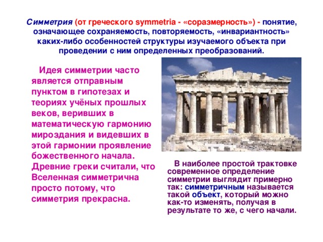   Симметрия  (от греческого symmetria - «соразмерность») - понятие, означающее сохраняемость, повторяемость, «инвариантность» каких-либо особенностей структуры изучаемого объекта при проведении с ним определенных преобразований.    Идея симметрии часто является отправным пунктом в гипотезах и теориях учёных прошлых веков, веривших в математическую гармонию мироздания и видевших в этой гармонии проявление божественного начала. Древние греки считали, что Вселенная симметрична просто потому, что симметрия прекрасна.     В наиболее простой трактовке современное определение симметрии выглядит примерно так: симметричным называется такой объект , который можно как-то изменять, получая в результате то же, с чего начали. 