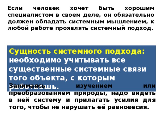 Если человек хочет быть хорошим специалистом в своем деле, он обязательно должен обладать системным мышлением, к любой работе проявлять системный подход. Сущность системного подхода: необходимо учитывать все существенные системные связи того объекта, с которым работаешь. Занимаясь изучением или преобразованием природы, надо видеть в ней систему и прилагать усилия для того, чтобы не нарушать её равновесия. 