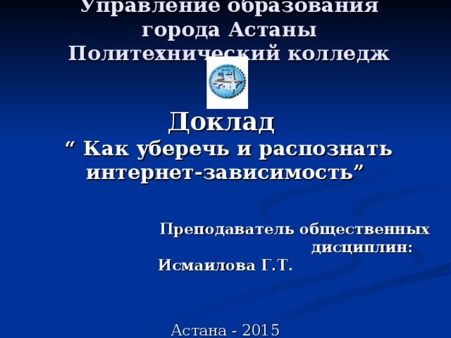 Управление образования города Астаны  Политехнический колледж Доклад   “ Как уберечь и распознать интернет-зависимость”   Преподаватель общественных  дисциплин:  Исмаилова Г.Т. Астана - 2015 