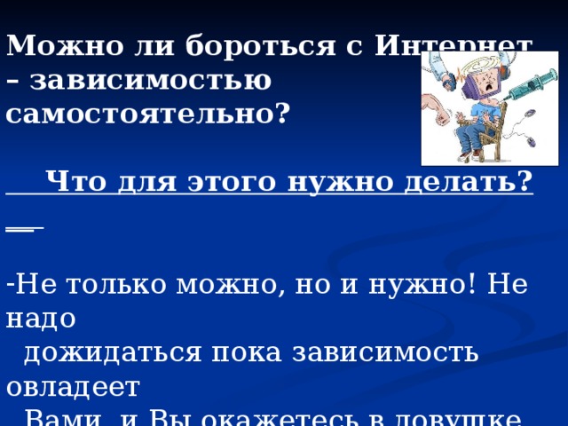  Можно ли бороться с Интернет – зависимостью самостоятельно?   Что для этого нужно делать?__   Не только можно, но и нужно! Не надо  дожидаться пока зависимость овладеет  Вами, и Вы окажетесь в ловушке. Начните контролировать свое поведение,  постарайтесь вернуть управление собой уже  сейчас! 