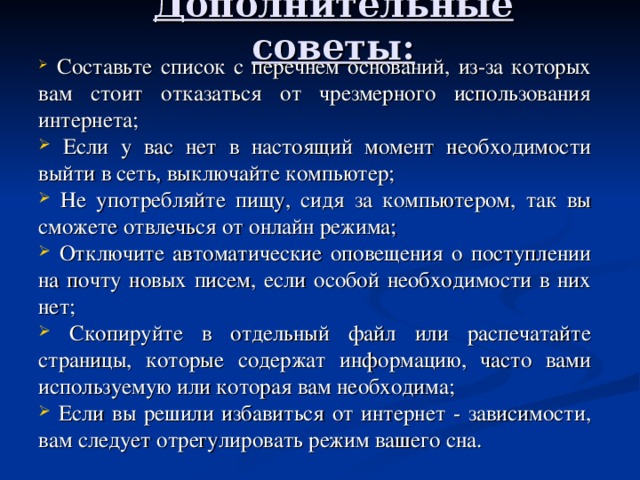    Дополнительные советы:      Составьте список с перечнем оснований, из-за которых вам стоит отказаться от чрезмерного использования интернета;  Если у вас нет в настоящий момент необходимости выйти в сеть, выключайте компьютер;  Не употребляйте пищу, сидя за компьютером, так вы сможете отвлечься от онлайн режима;  Отключите автоматические оповещения о поступлении на почту новых писем, если особой необходимости в них нет;  Скопируйте в отдельный файл или распечатайте страницы, которые содержат информацию, часто вами используемую или которая вам необходима;  Если вы решили избавиться от интернет - зависимости, вам следует отрегулировать режим вашего сна. 