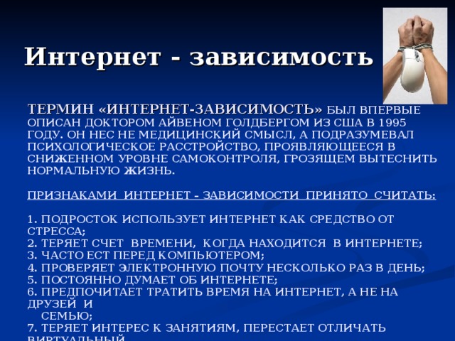 Интернет - зависимость ТЕРМИН «ИНТЕРНЕТ-ЗАВИСИМОСТЬ»  БЫЛ ВПЕРВЫЕ ОПИСАН ДОКТОРОМ АЙВЕНОМ ГОЛДБЕРГОМ ИЗ США В 1995 ГОДУ. ОН НЕС НЕ МЕДИЦИНСКИЙ СМЫСЛ, А ПОДРАЗУМЕВАЛ ПСИХОЛОГИЧЕСКОЕ РАССТРОЙСТВО, ПРОЯВЛЯЮЩЕЕСЯ В СНИЖЕННОМ УРОВНЕ САМОКОНТРОЛЯ, ГРОЗЯЩЕМ ВЫТЕСНИТЬ НОРМАЛЬНУЮ ЖИЗНЬ.   ПРИЗНАКАМИ ИНТЕРНЕТ – ЗАВИСИМОСТИ ПРИНЯТО СЧИТАТЬ:   1. ПОДРОСТОК ИСПОЛЬЗУЕТ ИНТЕРНЕТ КАК СРЕДСТВО ОТ СТРЕССА;  2. ТЕРЯЕТ СЧЕТ ВРЕМЕНИ, КОГДА НАХОДИТСЯ В ИНТЕРНЕТЕ;  3. ЧАСТО ЕСТ ПЕРЕД КОМПЬЮТЕРОМ;  4. ПРОВЕРЯЕТ ЭЛЕКТРОННУЮ ПОЧТУ НЕСКОЛЬКО РАЗ В ДЕНЬ;  5. ПОСТОЯННО ДУМАЕТ ОБ ИНТЕРНЕТЕ;  6. ПРЕДПОЧИТАЕТ ТРАТИТЬ ВРЕМЯ НА ИНТЕРНЕТ, А НЕ НА ДРУЗЕЙ И  СЕМЬЮ;  7. ТЕРЯЕТ ИНТЕРЕС К ЗАНЯТИЯМ, ПЕРЕСТАЕТ ОТЛИЧАТЬ ВИРТУАЛЬНЫЙ  МИР ОТ РЕАЛЬНОГО, СТАНОВИТЬСЯ РАЗДРАЖИТЕЛЬНЫМ И  АГРЕССИВНЫМ. 