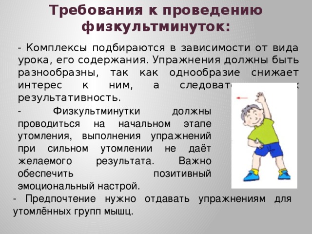 Требования к проведению физкультминуток: - Комплексы подбираются в зависимости от вида урока, его содержания. Упражнения должны быть разнообразны, так как однообразие снижает интерес к ним, а следовательно, их результативность. - Физкультминутки должны проводиться на начальном этапе утомления, выполнения упражнений при сильном утомлении не даёт желаемого результата. Важно обеспечить позитивный эмоциональный настрой. - Предпочтение нужно отдавать упражнениям для утомлённых групп мышц. 