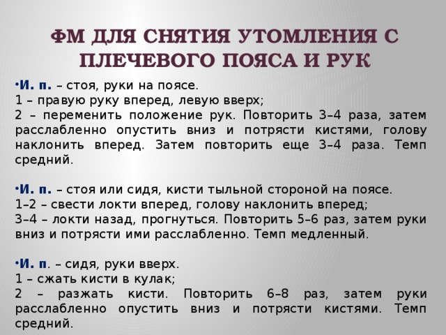 ФМ ДЛЯ СНЯТИЯ УТОМЛЕНИЯ С ПЛЕЧЕВОГО ПОЯСА И РУК  И. п. – стоя, руки на поясе. 1 – правую руку вперед, левую вверх; 2 – переменить положение рук. Повторить 3–4 раза, затем расслабленно опустить вниз и потрясти кистями, голову наклонить вперед. Затем повторить еще 3–4 раза. Темп средний. И. п. – стоя или сидя, кисти тыльной стороной на поясе. 1–2 – свести локти вперед, голову наклонить вперед; 3–4 – локти назад, прогнуться. Повторить 5–6 раз, затем руки вниз и потрясти ими расслабленно. Темп медленный. И. п . – сидя, руки вверх. 1 – сжать кисти в кулак; 2 – разжать кисти. Повторить 6–8 раз, затем руки расслабленно опустить вниз и потрясти кистями. Темп средний. 