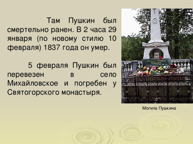  Там Пушкин был смертельно ранен. В 2 часа 29 января (по новому стилю 10 февраля) 1837 года он умер.  5 февраля Пушкин был перевезен в село Михайловское и погребен у Святогорского монастыря. Могила Пушкина  