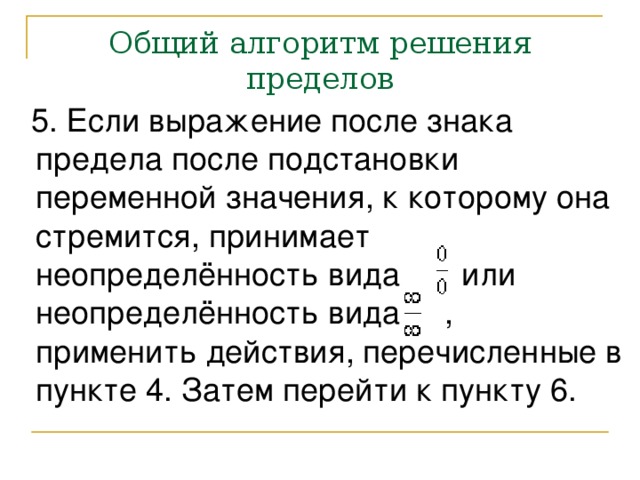 Общий алгоритм решения пределов  5. Если выражение после знака предела после подстановки переменной значения, к которому она стремится, принимает неопределённость вида или неопределённость вида , применить действия, перечисленные в пункте 4. Затем перейти к пункту 6. 