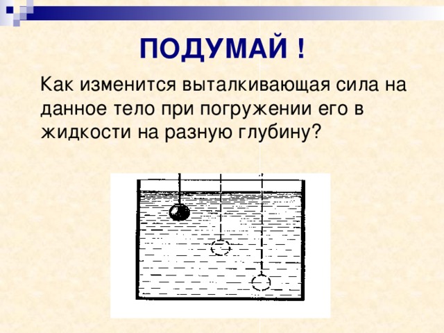 ПОДУМАЙ !  Как изменится выталкивающая сила на данное тело при погружении его в жидкости на разную глубину? 