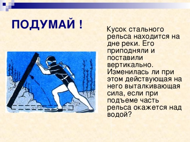 ПОДУМАЙ !  Кусок стального рельса находится на дне реки. Его приподняли и поставили вертикально. Изменилась ли при этом действующая на него выталкивающая сила, если при подъеме часть рельса окажется над водой? 