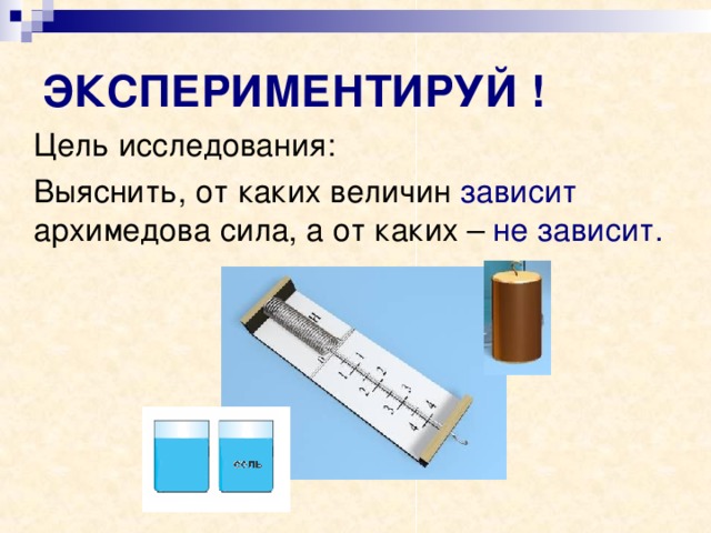 ЭКСПЕРИМЕНТИРУЙ !  Цель исследования:  Выяснить, от каких величин зависит архимедова сила, а от каких – не зависит. 