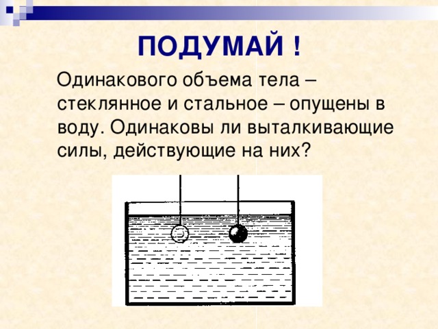 ПОДУМАЙ !  Одинакового объема тела – стеклянное и стальное – опущены в воду. Одинаковы ли выталкивающие силы, действующие на них? 