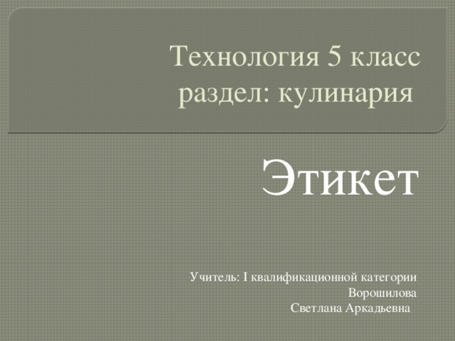 Технология 5 класс  раздел: кулинария Этикет Учитель: I квалификационной категории Ворошилова Светлана Аркадьевна 