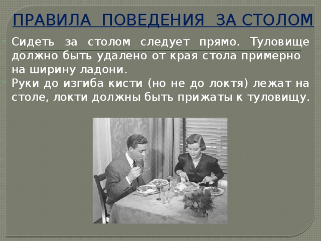 ПРАВИЛА ПОВЕДЕНИЯ ЗА СТОЛОМ Сидеть за столом следует прямо. Туловище должно быть удалено от края стола примерно на ширину ладони. Руки до изгиба кисти (но не до локтя) лежат на столе, локти должны быть прижаты к туловищу. 