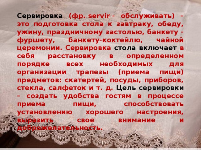 Сервировка (фр. servir - обслуживать) – это подготовка стола к завтраку, обеду, ужину, праздничному застолью, банкету - фуршету, банкету-коктейлю, чайной церемонии. Сервировка стола включает в себя расстановку в определенном порядке всех необходимых для организации трапезы (приема пищи) предметов: скатертей, посуды, приборов, стекла, салфеток и т. д. Цель сервировки – создать удобства гостям в процессе приема пищи, способствовать установлению хорошего настроения, выразить свое внимание и доброжелательность. 