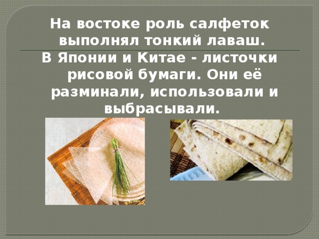 На востоке роль салфеток выполнял тонкий лаваш. В Японии и Китае - листочки рисовой бумаги. Они её разминали, использовали и выбрасывали. 